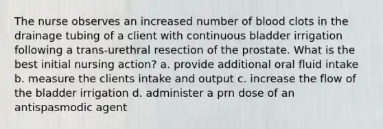 The nurse observes an increased number of blood clots in the drainage tubing of a client with continuous bladder irrigation following a trans-urethral resection of the prostate. What is the best initial nursing action? a. provide additional oral fluid intake b. measure the clients intake and output c. increase the flow of the bladder irrigation d. administer a prn dose of an antispasmodic agent