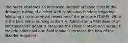 The nurse observes an increased number of blood clots in the drainage tubing of a client with continuous bladder irrigation following a trans-urethral resection of the prostate (TURP) .What is the best initial nursing action? A. Administer a PRN dose of an antispasmodic agent B. Measure the client's intake and output C. Provide additional oral fluid intake D.Increase the flow of the bladder irrigation