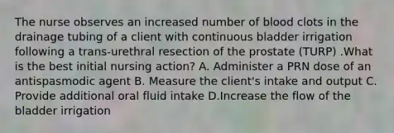 The nurse observes an increased number of blood clots in the drainage tubing of a client with continuous bladder irrigation following a trans-urethral resection of the prostate (TURP) .What is the best initial nursing action? A. Administer a PRN dose of an antispasmodic agent B. Measure the client's intake and output C. Provide additional oral fluid intake D.Increase the flow of the bladder irrigation