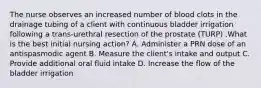 The nurse observes an increased number of blood clots in the drainage tubing of a client with continuous bladder irrigation following a trans-urethral resection of the prostate (TURP) .What is the best initial nursing action? A. Administer a PRN dose of an antispasmodic agent B. Measure the client's intake and output C. Provide additional oral fluid intake D. Increase the flow of the bladder irrigation