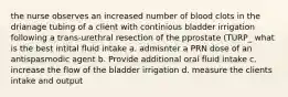 the nurse observes an increased number of blood clots in the drianage tubing of a client with continious bladder irrigation following a trans-urethral resection of the pprostate (TURP_ what is the best intital fluid intake a. admisnter a PRN dose of an antispasmodic agent b. Provide additional oral fluid intake c. increase the flow of the bladder irrigation d. measure the clients intake and output