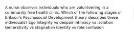 A nurse observes individuals who are volunteering in a community free health clinic. Which of the following stages of Erikson's Psychosocial Development theory describes these individuals? Ego Integrity vs despair Intimacy vs isolation Generativity vs stagnation Identity vs role confusion