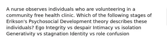 A nurse observes individuals who are volunteering in a community free health clinic. Which of the following stages of Erikson's Psychosocial Development theory describes these individuals? Ego Integrity vs despair Intimacy vs isolation Generativity vs stagnation Identity vs role confusion