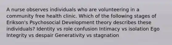 A nurse observes individuals who are volunteering in a community free health clinic. Which of the following stages of Erikson's Psychosocial Development theory describes these individuals? Identity vs role confusion Intimacy vs isolation Ego Integrity vs despair Generativity vs stagnation