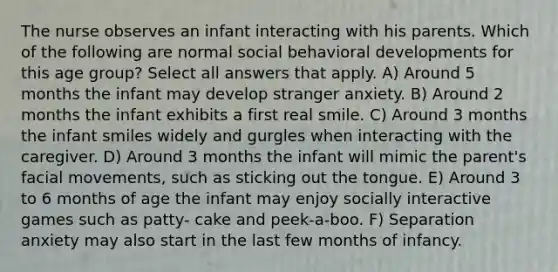 The nurse observes an infant interacting with his parents. Which of the following are normal social behavioral developments for this age group? Select all answers that apply. A) Around 5 months the infant may develop stranger anxiety. B) Around 2 months the infant exhibits a first real smile. C) Around 3 months the infant smiles widely and gurgles when interacting with the caregiver. D) Around 3 months the infant will mimic the parent's facial movements, such as sticking out the tongue. E) Around 3 to 6 months of age the infant may enjoy socially interactive games such as patty- cake and peek-a-boo. F) Separation anxiety may also start in the last few months of infancy.