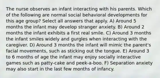 The nurse observes an infant interacting with his parents. Which of the following are normal social behavioral developments for this age group? Select all answers that apply. A) Around 5 months the infant may develop stranger anxiety. B) Around 2 months the infant exhibits a first real smile. C) Around 3 months the infant smiles widely and gurgles when interacting with the caregiver. D) Around 3 months the infant will mimic the parent's facial movements, such as sticking out the tongue. E) Around 3 to 6 months of age the infant may enjoy socially interactive games such as patty-cake and peek-a-boo. F) Separation anxiety may also start in the last few months of infancy.