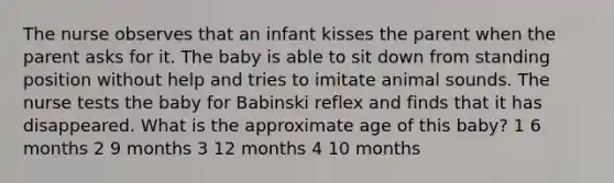 The nurse observes that an infant kisses the parent when the parent asks for it. The baby is able to sit down from standing position without help and tries to imitate animal sounds. The nurse tests the baby for Babinski reflex and finds that it has disappeared. What is the approximate age of this baby? 1 6 months 2 9 months 3 12 months 4 10 months