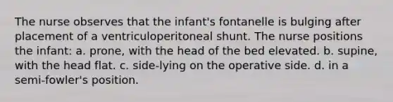 The nurse observes that the infant's fontanelle is bulging after placement of a ventriculoperitoneal shunt. The nurse positions the infant: a. prone, with the head of the bed elevated. b. supine, with the head flat. c. side-lying on the operative side. d. in a semi-fowler's position.