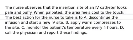 The nurse observes that the insertion site of an IV catheter looks pale and puffy. When palpated, the area feels cool to the touch. The best action for the nurse to take is to A. discontinue the infusion and start a new IV site. B. apply warm compresses to the site. C. monitor the patient's temperature every 4 hours. D. call the physician and report these findings.