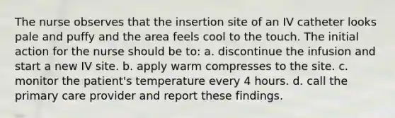 The nurse observes that the insertion site of an IV catheter looks pale and puffy and the area feels cool to the touch. The initial action for the nurse should be to: a. discontinue the infusion and start a new IV site. b. apply warm compresses to the site. c. monitor the patient's temperature every 4 hours. d. call the primary care provider and report these findings.