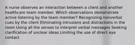 A nurse observes an interaction between a client and another healthcare team member. Which observations demonstrate active listening by the team member? Recognizing nonverbal cues by the client Eliminating intrusions and distractions in the room Using all the senses to interpret verbal messages Seeking clarification of unclear ideas Limiting the use of direct eye contact