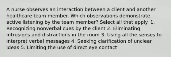 A nurse observes an interaction between a client and another healthcare team member. Which observations demonstrate active listening by the team member? Select all that apply. 1. Recognizing nonverbal cues by the client 2. Eliminating intrusions and distractions in the room 3. Using all the senses to interpret verbal messages 4. Seeking clarification of unclear ideas 5. Limiting the use of direct eye contact