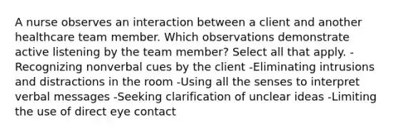 A nurse observes an interaction between a client and another healthcare team member. Which observations demonstrate active listening by the team member? Select all that apply. -Recognizing nonverbal cues by the client -Eliminating intrusions and distractions in the room -Using all the senses to interpret verbal messages -Seeking clarification of unclear ideas -Limiting the use of direct eye contact