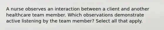 A nurse observes an interaction between a client and another healthcare team member. Which observations demonstrate active listening by the team member? Select all that apply.