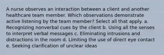 A nurse observes an interaction between a client and another healthcare team member. Which observations demonstrate active listening by the team member? Select all that apply. a. Recognizing nonverbal cues by the client b. Using all the senses to interpret verbal messages c. Eliminating intrusions and distractions in the room d. Limiting the use of direct eye contact e. Seeking clarification of unclear ideas