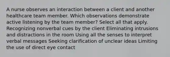 A nurse observes an interaction between a client and another healthcare team member. Which observations demonstrate active listening by the team member? Select all that apply. Recognizing nonverbal cues by the client Eliminating intrusions and distractions in the room Using all the senses to interpret verbal messages Seeking clarification of unclear ideas Limiting the use of direct eye contact