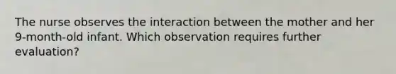 The nurse observes the interaction between the mother and her 9-month-old infant. Which observation requires further evaluation?