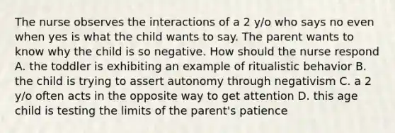 The nurse observes the interactions of a 2 y/o who says no even when yes is what the child wants to say. The parent wants to know why the child is so negative. How should the nurse respond A. the toddler is exhibiting an example of ritualistic behavior B. the child is trying to assert autonomy through negativism C. a 2 y/o often acts in the opposite way to get attention D. this age child is testing the limits of the parent's patience