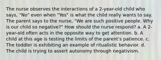 The nurse observes the interactions of a 2-year-old child who says, "No" even when "Yes" is what the child really wants to say. The parent says to the nurse, "We are such positive people. Why is our child so negative?" How should the nurse respond? a. A 2-year-old often acts in the opposite way to get attention. b. A child at this age is testing the limits of the parent's patience. c. The toddler is exhibiting an example of ritualistic behavior. d. The child is trying to assert autonomy through negativism.