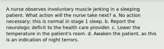 A nurse observes involuntary muscle jerking in a sleeping patient. What action will the nurse take next? a. No action necessary; this is normal in stage 1 sleep. b. Report the neurologic deficit to the health care provider. c. Lower the temperature in the patient's room. d. Awaken the patient, as this is an indication of night terrors.