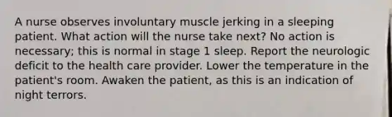 A nurse observes involuntary muscle jerking in a sleeping patient. What action will the nurse take next? No action is necessary; this is normal in stage 1 sleep. Report the neurologic deficit to the health care provider. Lower the temperature in the patient's room. Awaken the patient, as this is an indication of night terrors.