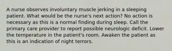 A nurse observes involuntary muscle jerking in a sleeping patient. What would be the nurse's next action? No action is necessary as this is a normal finding during sleep. Call the primary care provider to report possible neurologic deficit. Lower the temperature in the patient's room. Awaken the patient as this is an indication of night terrors.