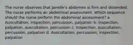 The nurse observes that Janelle's abdomen is firm and distended. The nurse performs an abdominal assessment. Which sequence should the nurse perform the abdominal assessment? a. Auscultation, inspection, percussion, palpation b. Inspection, palpation, auscultation, percussion c. Inspection, auscultation, percussion, palpation d. Auscultation, percussion, inspection, palpation