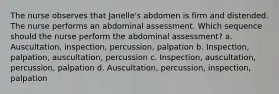 The nurse observes that Janelle's abdomen is firm and distended. The nurse performs an abdominal assessment. Which sequence should the nurse perform the abdominal assessment? a. Auscultation, inspection, percussion, palpation b. Inspection, palpation, auscultation, percussion c. Inspection, auscultation, percussion, palpation d. Auscultation, percussion, inspection, palpation