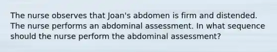 The nurse observes that Joan's abdomen is firm and distended. The nurse performs an abdominal assessment. In what sequence should the nurse perform the abdominal assessment?