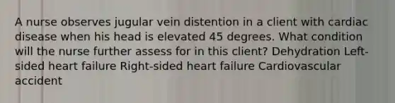 A nurse observes jugular vein distention in a client with cardiac disease when his head is elevated 45 degrees. What condition will the nurse further assess for in this client? Dehydration Left-sided heart failure Right-sided heart failure Cardiovascular accident