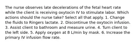 The nurse observes late decelerations of the fetal heart rate while the client is receiving oxytocin IV to stimulate labor. Which actions should the nurse take? Select all that apply. 1. Change the fluids to Ringers lactate. 2. Discontinue the oxytocin infusion. 3. Assist client to bathroom and measure urine. 4. Turn client to the left side. 5. Apply oxygen at 8 L/min by mask. 6. Increase the primary IV infusion flow rate.