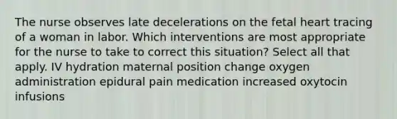 The nurse observes late decelerations on the fetal heart tracing of a woman in labor. Which interventions are most appropriate for the nurse to take to correct this situation? Select all that apply. IV hydration maternal position change oxygen administration epidural pain medication increased oxytocin infusions