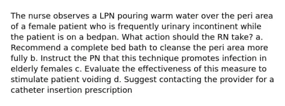 The nurse observes a LPN pouring warm water over the peri area of a female patient who is frequently urinary incontinent while the patient is on a bedpan. What action should the RN take? a. Recommend a complete bed bath to cleanse the peri area more fully b. Instruct the PN that this technique promotes infection in elderly females c. Evaluate the effectiveness of this measure to stimulate patient voiding d. Suggest contacting the provider for a catheter insertion prescription