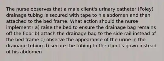 The nurse observes that a male client's urinary catheter (Foley) drainage tubing is secured with tape to his abdomen and then attached to the bed frame. What action should the nurse implement? a) raise the bed to ensure the drainage bag remains off the floor b) attach the drainage bag to the side rail instead of the bed frame c) observe the appearance of the urine in the drainage tubing d) secure the tubing to the client's gown instead of his abdomen