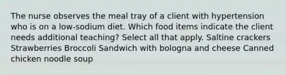 The nurse observes the meal tray of a client with hypertension who is on a low-sodium diet. Which food items indicate the client needs additional teaching? Select all that apply. Saltine crackers Strawberries Broccoli​ Sandwich with bologna and cheese Canned chicken noodle soup