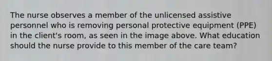 The nurse observes a member of the unlicensed assistive personnel who is removing personal protective equipment (PPE) in the client's room, as seen in the image above. What education should the nurse provide to this member of the care team?