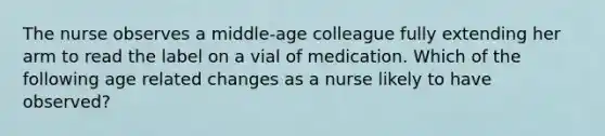 The nurse observes a middle-age colleague fully extending her arm to read the label on a vial of medication. Which of the following age related changes as a nurse likely to have observed?