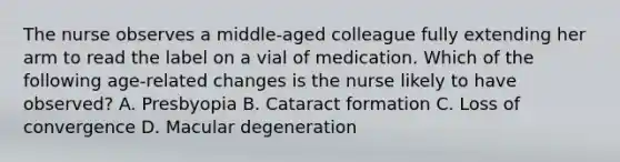 The nurse observes a middle-aged colleague fully extending her arm to read the label on a vial of medication. Which of the following age-related changes is the nurse likely to have observed? A. Presbyopia B. Cataract formation C. Loss of convergence D. Macular degeneration