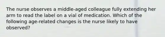 The nurse observes a middle-aged colleague fully extending her arm to read the label on a vial of medication. Which of the following age-related changes is the nurse likely to have observed?