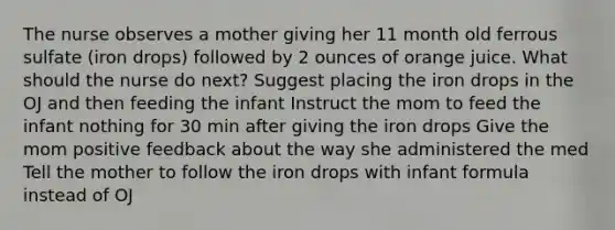 The nurse observes a mother giving her 11 month old ferrous sulfate (iron drops) followed by 2 ounces of orange juice. What should the nurse do next? Suggest placing the iron drops in the OJ and then feeding the infant Instruct the mom to feed the infant nothing for 30 min after giving the iron drops Give the mom positive feedback about the way she administered the med Tell the mother to follow the iron drops with infant formula instead of OJ