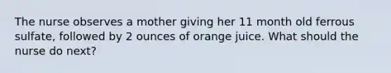 The nurse observes a mother giving her 11 month old ferrous sulfate, followed by 2 ounces of orange juice. What should the nurse do next?