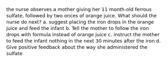 the nurse observes a mother giving her 11 month-old ferrous sulfate, followed by two onces of orange juice. What should the nurse do next? a. suggest placing the iron drops in the orange juice and feed the infant b. Tell the mother to follow the iron drops with formula instead of orange juice c. instruct the mother to feed the infant nothing in the next 30 minutes after the iron d. Give positive feedback about the way she administered the sulfate