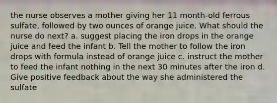 the nurse observes a mother giving her 11 month-old ferrous sulfate, followed by two ounces of orange juice. What should the nurse do next? a. suggest placing the iron drops in the orange juice and feed the infant b. Tell the mother to follow the iron drops with formula instead of orange juice c. instruct the mother to feed the infant nothing in the next 30 minutes after the iron d. Give positive feedback about the way she administered the sulfate