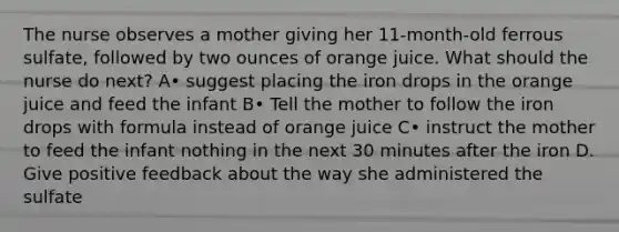 The nurse observes a mother giving her 11-month-old ferrous sulfate, followed by two ounces of orange juice. What should the nurse do next? A• suggest placing the iron drops in the orange juice and feed the infant B• Tell the mother to follow the iron drops with formula instead of orange juice C• instruct the mother to feed the infant nothing in the next 30 minutes after the iron D. Give positive feedback about the way she administered the sulfate