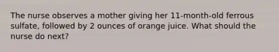 The nurse observes a mother giving her 11-month-old ferrous sulfate, followed by 2 ounces of orange juice. What should the nurse do next?