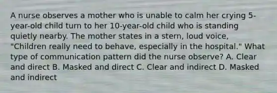 A nurse observes a mother who is unable to calm her crying 5-year-old child turn to her 10-year-old child who is standing quietly nearby. The mother states in a stern, loud voice, "Children really need to behave, especially in the hospital." What type of communication pattern did the nurse observe? A. Clear and direct B. Masked and direct C. Clear and indirect D. Masked and indirect