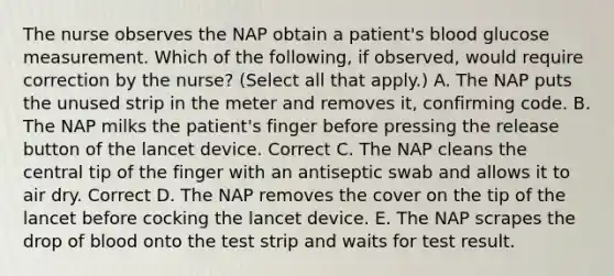 The nurse observes the NAP obtain a patient's blood glucose measurement. Which of the following, if observed, would require correction by the nurse? (Select all that apply.) A. The NAP puts the unused strip in the meter and removes it, confirming code. B. The NAP milks the patient's finger before pressing the release button of the lancet device. Correct C. The NAP cleans the central tip of the finger with an antiseptic swab and allows it to air dry. Correct D. The NAP removes the cover on the tip of the lancet before cocking the lancet device. E. The NAP scrapes the drop of blood onto the test strip and waits for test result.