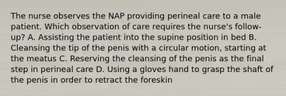 The nurse observes the NAP providing perineal care to a male patient. Which observation of care requires the nurse's follow-up? A. Assisting the patient into the supine position in bed B. Cleansing the tip of the penis with a circular motion, starting at the meatus C. Reserving the cleansing of the penis as the final step in perineal care D. Using a gloves hand to grasp the shaft of the penis in order to retract the foreskin