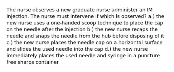 The nurse observes a new graduate nurse administer an IM injection. The nurse must intervene if which is observed? a.) the new nurse uses a one-handed scoop technique to place the cap on the needle after the injection b.) the new nurse recaps the needle and snaps the needle from the hub before disposing of it c.) the new nurse places the needle cap on a horizontal surface and slides the used needle into the cap d.) the new nurse immediately places the used needle and syringe in a puncture free sharps container