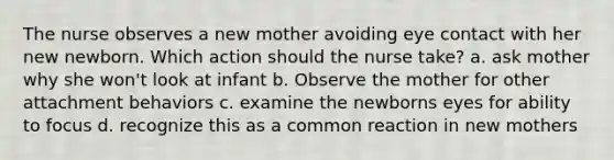 The nurse observes a new mother avoiding eye contact with her new newborn. Which action should the nurse take? a. ask mother why she won't look at infant b. Observe the mother for other attachment behaviors c. examine the newborns eyes for ability to focus d. recognize this as a common reaction in new mothers